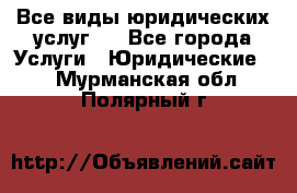 Все виды юридических услуг.  - Все города Услуги » Юридические   . Мурманская обл.,Полярный г.